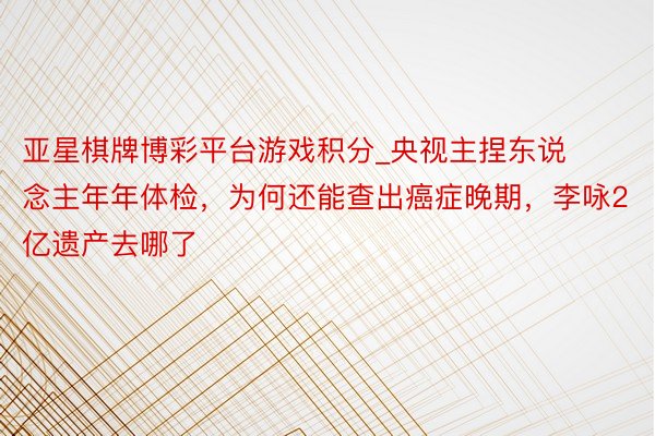 亚星棋牌博彩平台游戏积分_央视主捏东说念主年年体检，为何还能查出癌症晚期，李咏2亿遗产去哪了