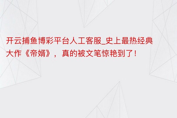开云捕鱼博彩平台人工客服_史上最热经典大作《帝婿》，真的被文笔惊艳到了！