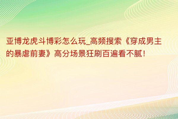 亚博龙虎斗博彩怎么玩_高频搜索《穿成男主的暴虐前妻》高分场景狂刷百遍看不腻！
