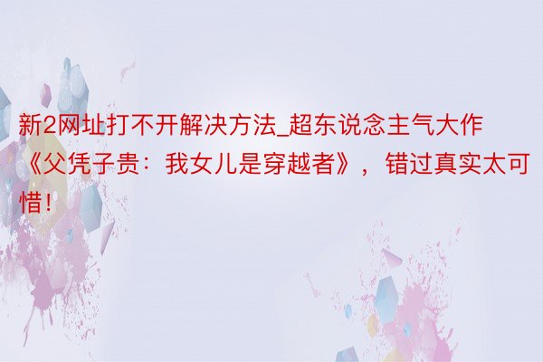 新2网址打不开解决方法_超东说念主气大作《父凭子贵：我女儿是穿越者》，错过真实太可惜！
