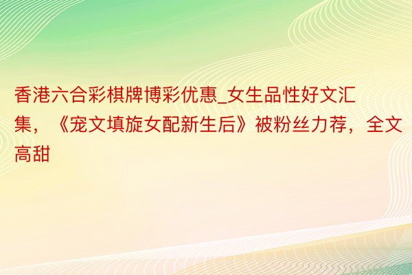 香港六合彩棋牌博彩优惠_女生品性好文汇集，《宠文填旋女配新生后》被粉丝力荐，全文高甜