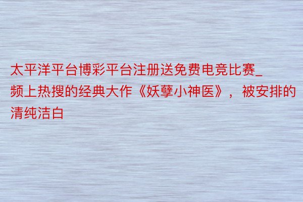 太平洋平台博彩平台注册送免费电竞比赛_频上热搜的经典大作《妖孽小神医》，被安排的清纯洁白