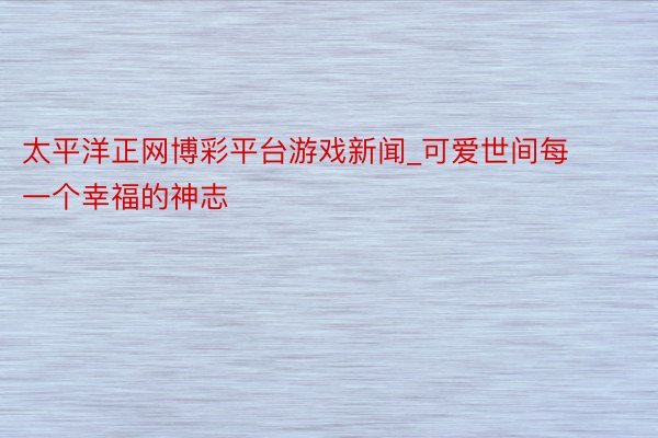 太平洋正网博彩平台游戏新闻_可爱世间每一个幸福的神志