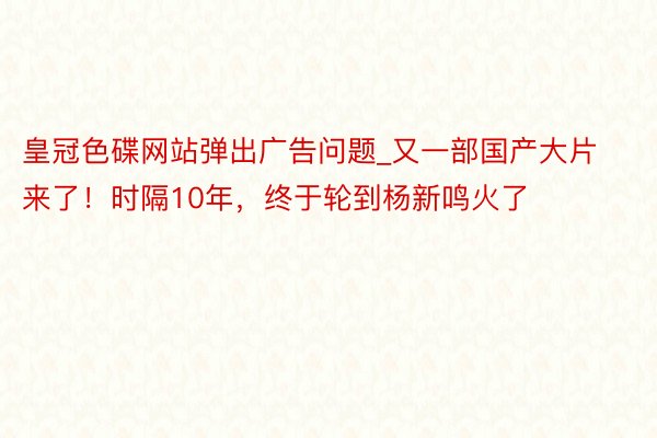 皇冠色碟网站弹出广告问题_又一部国产大片来了！时隔10年，终于轮到杨新鸣火了