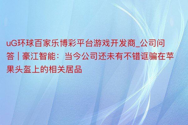 uG环球百家乐博彩平台游戏开发商_公司问答 | 豪江智能：当今公司还未有不错诓骗在苹果头盔上的相关居品