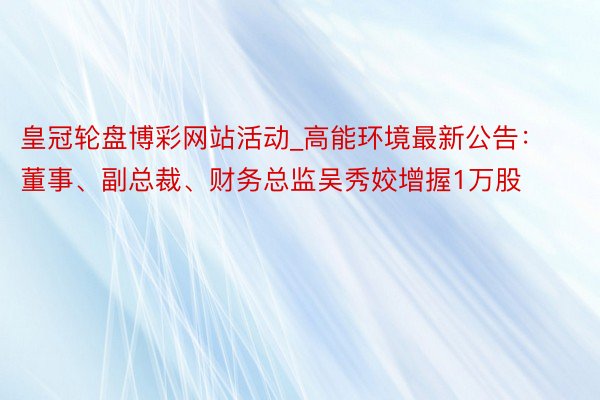 皇冠轮盘博彩网站活动_高能环境最新公告：董事、副总裁、财务总监吴秀姣增握1万股