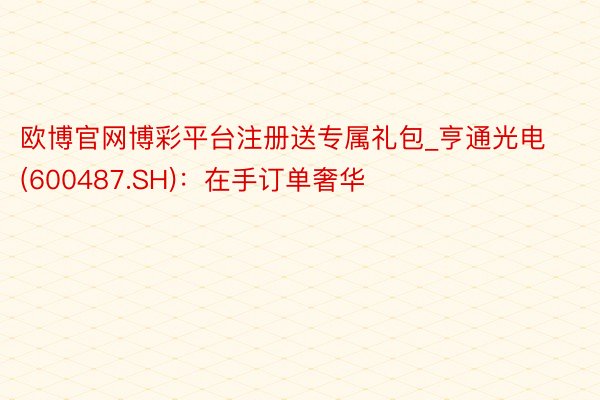 欧博官网博彩平台注册送专属礼包_亨通光电(600487.SH)：在手订单奢华