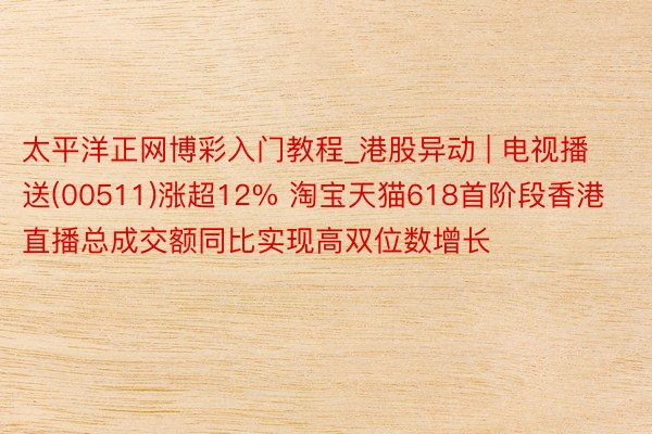 太平洋正网博彩入门教程_港股异动 | 电视播送(00511)涨超12% 淘宝天猫618首阶段香港直播总成交额同比实现高双位数增长