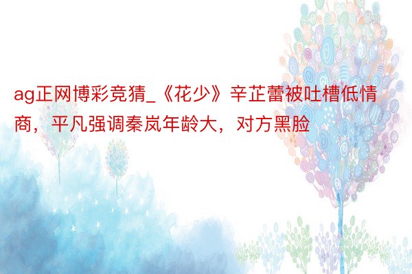ag正网博彩竞猜_《花少》辛芷蕾被吐槽低情商，平凡强调秦岚年龄大，对方黑脸