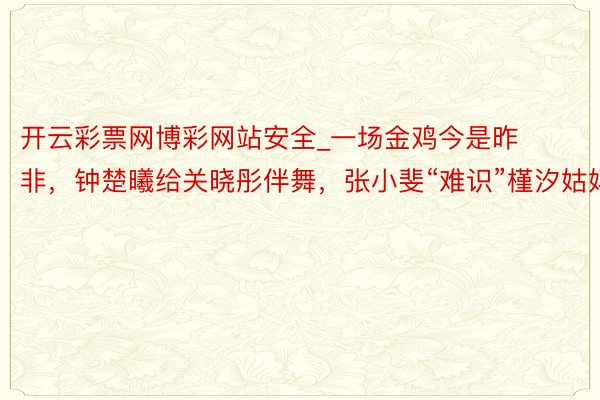 开云彩票网博彩网站安全_一场金鸡今是昨非，钟楚曦给关晓彤伴舞，张小斐“难识”槿汐姑妈
