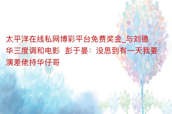 太平洋在线私网博彩平台免费奖金_与刘德华三度调和电影  彭于晏：没思到有一天我要演差佬持华仔哥