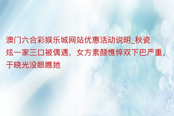 澳门六合彩娱乐城网站优惠活动说明_秋瓷炫一家三口被偶遇，女方素颜憔悴双下巴严重，于晓光没眼瞧她