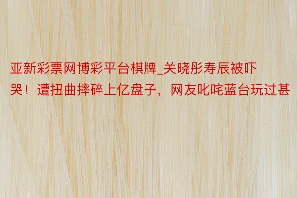 亚新彩票网博彩平台棋牌_关晓彤寿辰被吓哭！遭扭曲摔碎上亿盘子，网友叱咤蓝台玩过甚