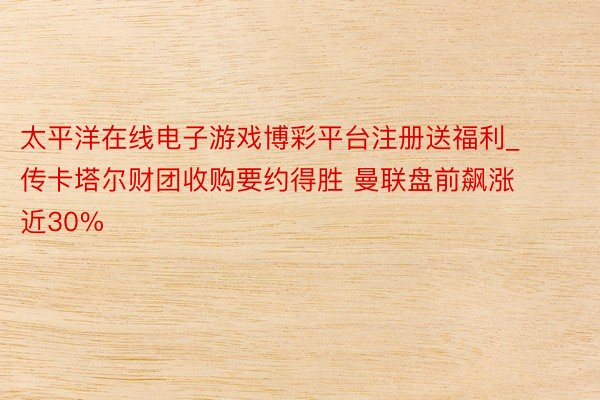 太平洋在线电子游戏博彩平台注册送福利_传卡塔尔财团收购要约得胜 曼联盘前飙涨近30%
