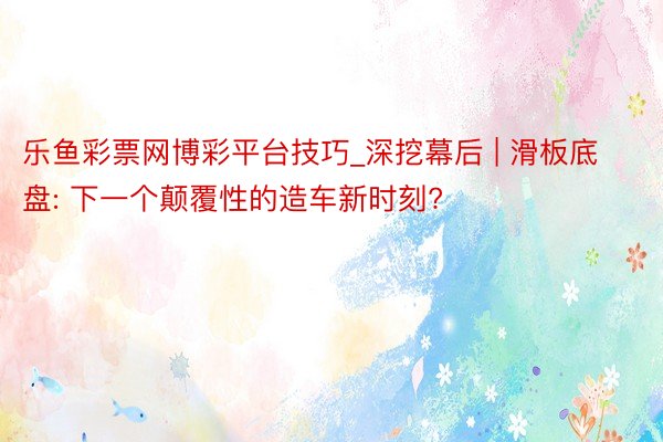 乐鱼彩票网博彩平台技巧_深挖幕后 | 滑板底盘: 下一个颠覆性的造车新时刻?