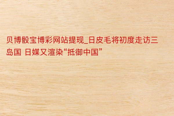 贝博骰宝博彩网站提现_日皮毛将初度走访三岛国 日媒又渲染“抵御中国”
