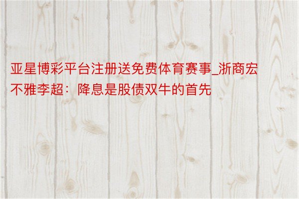 亚星博彩平台注册送免费体育赛事_浙商宏不雅李超：降息是股债双牛的首先