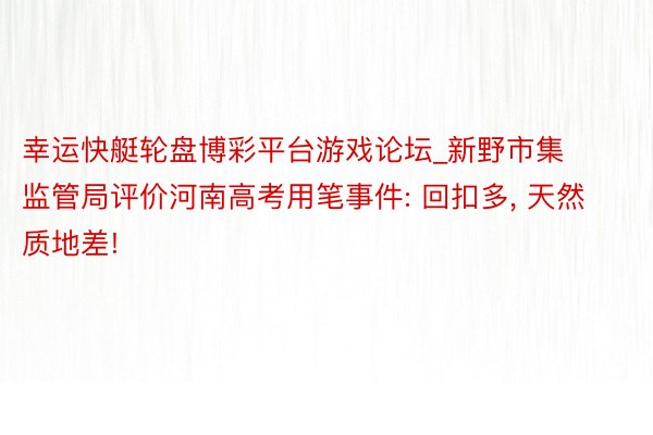 幸运快艇轮盘博彩平台游戏论坛_新野市集监管局评价河南高考用笔事件: 回扣多, 天然质地差!