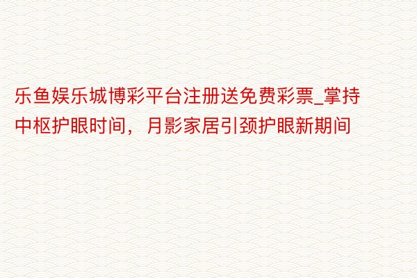 乐鱼娱乐城博彩平台注册送免费彩票_掌持中枢护眼时间，月影家居引颈护眼新期间