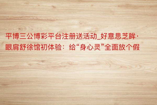 平博三公博彩平台注册送活动_好意思芝眸·眼肩舒徐馆初体验：给“身心灵”全面放个假