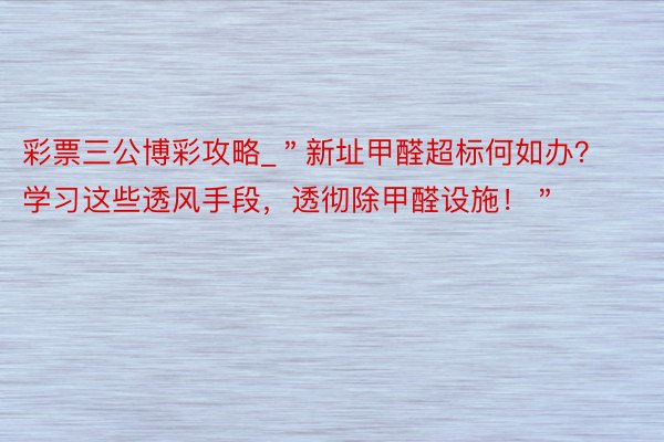 彩票三公博彩攻略_＂新址甲醛超标何如办？学习这些透风手段，透彻除甲醛设施！＂