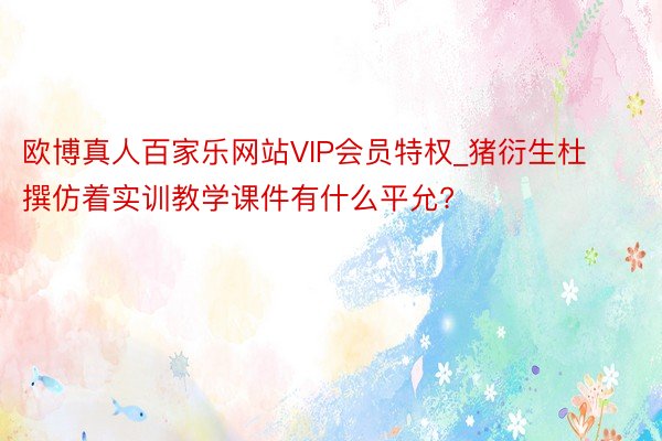 欧博真人百家乐网站VIP会员特权_猪衍生杜撰仿着实训教学课件有什么平允?