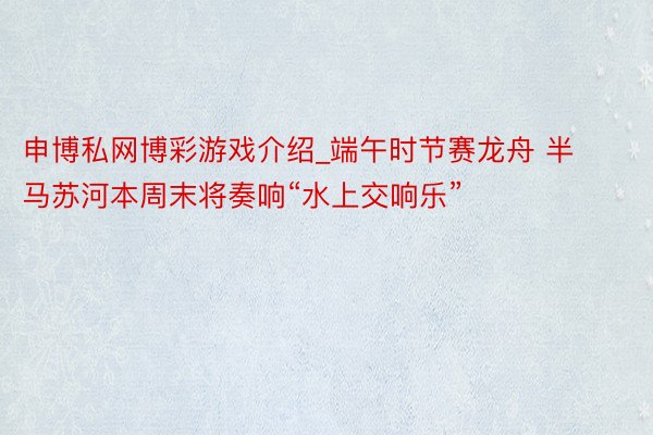 申博私网博彩游戏介绍_端午时节赛龙舟 半马苏河本周末将奏响“水上交响乐”