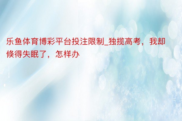 乐鱼体育博彩平台投注限制_独揽高考，我却倏得失眠了，怎样办
