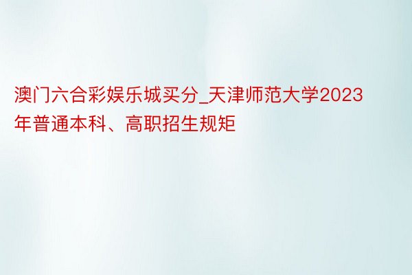 澳门六合彩娱乐城买分_天津师范大学2023年普通本科、高职招生规矩