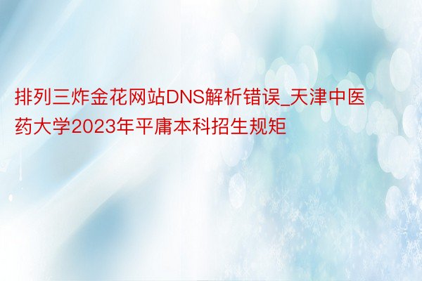 排列三炸金花网站DNS解析错误_天津中医药大学2023年平庸本科招生规矩