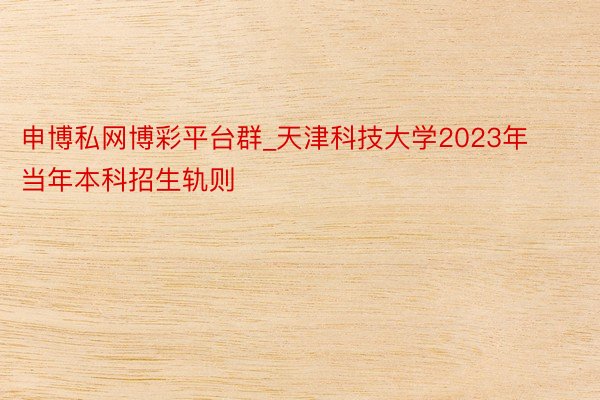 申博私网博彩平台群_天津科技大学2023年当年本科招生轨则