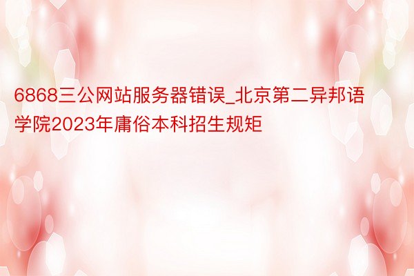 6868三公网站服务器错误_北京第二异邦语学院2023年庸俗本科招生规矩